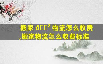 搬家 🌲 物流怎么收费,搬家物流怎么收费标准